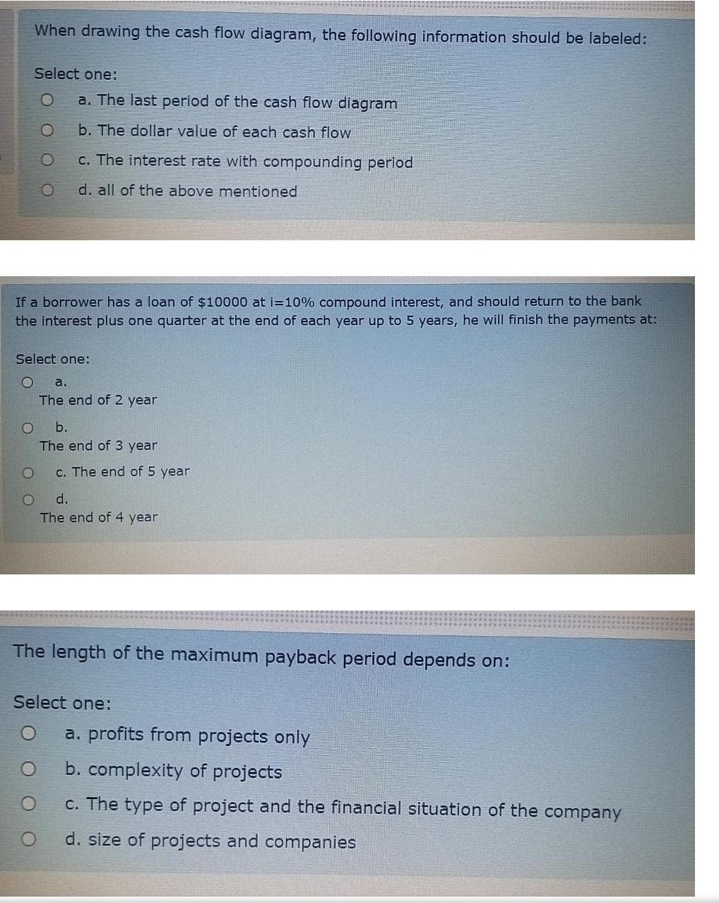 When drawing the cash flow diagram, the following information should be labeled:
Select one:
a. The last period of the cash flow diagram
b. The dollar value of each cash flow
c. The interest rate with compounding period
d. all of the above mentioned
If a borrower has a loan of $10000 at i=10% compound interest, and should return to the bank
the interest plus one quarter at the end of each year up to 5 years, he will finish the payments at:
Select one:
a.
The end of 2 year
b.
The end of 3 year
c. The end of 5 year
d.
The end of 4 year
The length of the maximum payback period depends on:
Select one:
a. profits from projects only
b. complexity of projects
c. The type of project and the financial situation of the company
d. size of projects and companies
