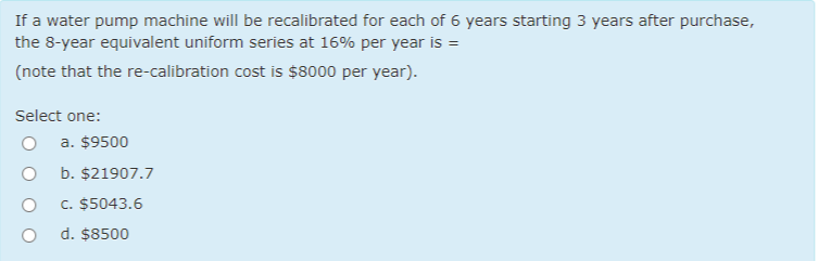 If a water pump machine will be recalibrated for each of 6 years starting 3 years after purchase,
the 8-year equivalent uniform series at 16% per year is =
(note that the re-calibration cost is $8000 per year).
Select one:
a. $9500
b. $21907.7
c. $5043.6
d. $8500
