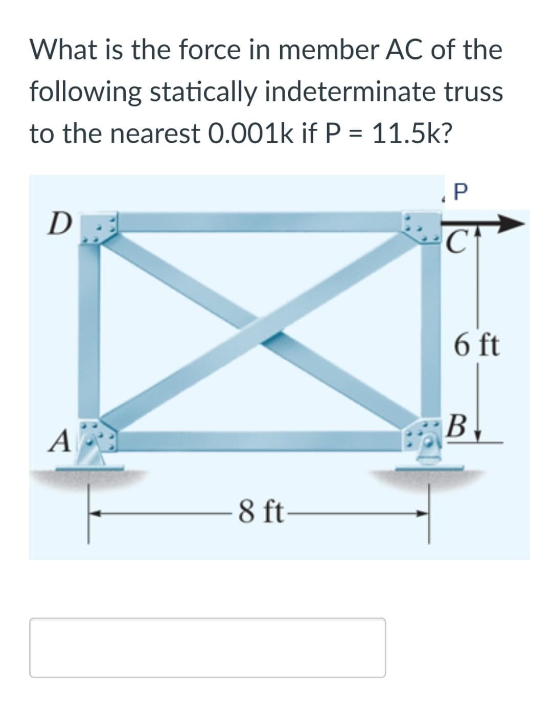 What is the force in member AC of the
following statically indeterminate truss
to the nearest 0.001k if P = 11.5k?
.P
D
6 ft
В
A
8 ft
