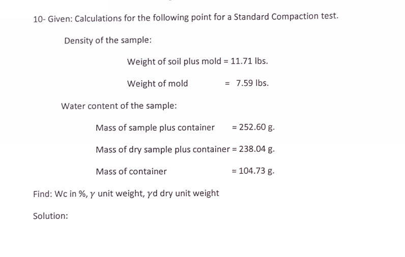 10- Given: Calculations for the following point for a Standard Compaction test.
Density of the sample:
Weight of soil plus mold = 11.71 Ibs.
Weight of mold
= 7.59 Ibs.
Water content of the sample:
Mass of sample plus container
= 252.60 g.
Mass of dry sample plus container = 238.04 g.
Mass of container
= 104.73 g.
Find: Wc in %, y unit weight, yd dry unit weight
Solution:
