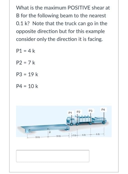 What is the maximum POSITIVE shear at
B for the following beam to the nearest
0.1 k? Note that the truck can go in the
opposite direction but for this example
consider only the direction it is facing.
P1 = 4 k
P2 = 7 k
P3 = 19 k
P4 = 10 k
P4
P3
P1 P2
10 ft
10 ft
