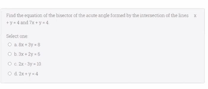 Find the equation of the bisector of the acute angle formed by the intersection of the lines x
+y = 4 and 7x+y = 4.
Select one:
O a. 8x +3y 8
O b. 3x + 2y = 6
O c. 2x - 3y = 10
O d. 2x + y = 4
