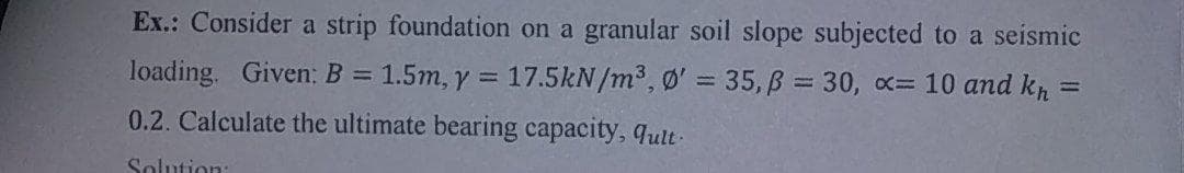 Ex.: Consider a strip foundation on a granular soil slope subjected to a seismic
loading. Given: B =
1.5m, y = 17.5kN/m³, Ø' = 35, B = 30, x= 10 and kr
%3D
0.2. Calculate the ultimate bearing capacity, qult-
Solution:
