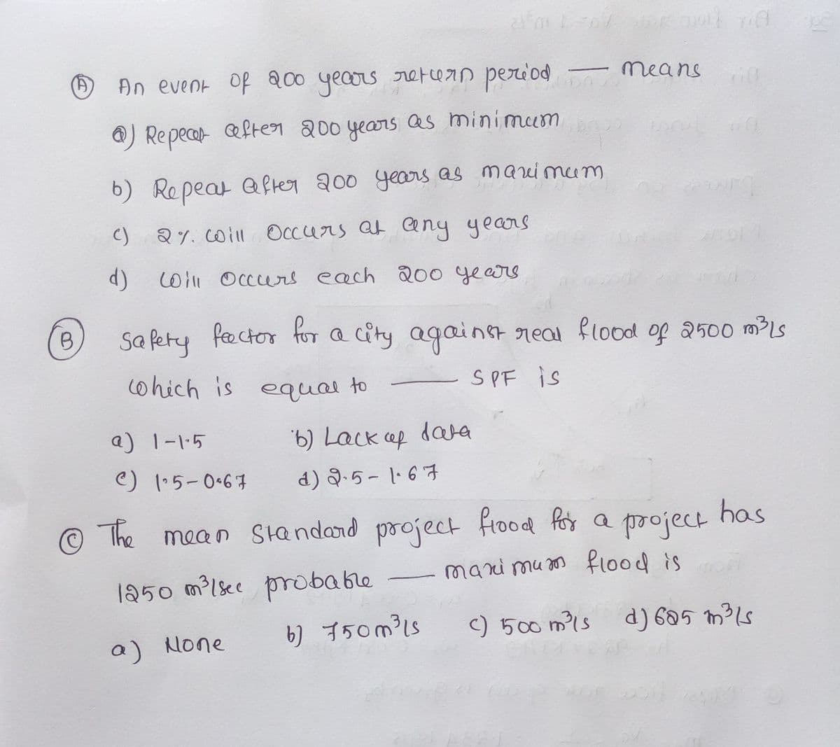 An event Of 200 yecos retFcern period
means
@) Repecar efter 200 years as minimum
6) Repeat Qfter 200 years as mauimum
C) 2%. coill
Occurs at Cny years
cWll Occers each 20o years
8,
Sa fety fector for a city againet real flood of 2500 mLs
cohich is equai to
S PF is
a) 1-1-5
6) Lack ef dara
C) 1.5-0.67
d) Q.5- 1·67
has
The mean Sandard project Frood fos a poject
mari mu s
flood is
1250 m?(sec prrobable
b) 750m³1s
) 500 m?1s
d) 605 m³ls
a) None
