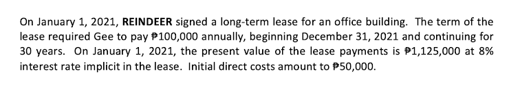 On January 1, 2021, REINDEER signed a long-term lease for an office building. The term of the
lease required Gee to pay P100,000 annually, beginning December 31, 2021 and continuing for
30 years. On January 1, 2021, the present value of the lease payments is P1,125,000 at 8%
interest rate implicit in the lease. Initial direct costs amount to P50,000.
