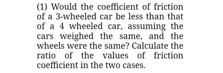 (1) Would the coefficient of friction
of a 3-wheeled car be less than that
of a 4 wheeled car, assuming the
cars weighed the same, and the
wheels were the same? Calculate the
ratio of the values
coefficient in the two cases.
of friction
