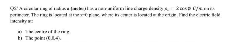 Q5/ A circular ring of radius a (meter) has a non-uniform line charge density p, = 2 cos Ø C/m on its
perimeter. The ring is located at the z-0 plane, where its center is located at the origin. Find the electric field
intensity at:
a) The centre of the ring.
b) The point (0,0,4).
