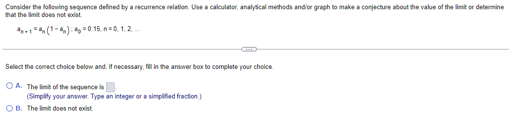 Consider the following sequence defined by a recurrence relation. Use a calculator, analytical methods and/or graph to make a conjecture about the value of the limit or determine
that the limit does not exist.
an+1=an (1-an): a = 0.15, n = 0, 1, 2,....
Select the correct choice below and, if necessary, fill in the answer box to complete your choice.
O A. The limit of the sequence is
(Simplify your answer. Type an integer or a simplified fraction.)
O B. The limit does not exist.