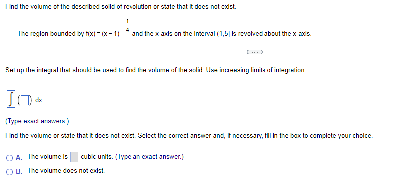 Find the volume of the described solid of revolution or state that it does not exist.
1
The region bounded by f(x) = (x - 1)
and the x-axis on the interval (1,5) is revolved about the x-axis.
Set
up the integral that should be used to find the volume of the solid. Use increasing limits of integration.
(Type exact answers.)
Find the volume or state that it does not exist. Select the correct answer and, if necessary, fill in the box to complete your choice.
cubic units. (Type an exact answer.)
O A. The volume is
OB. The volume does not exist.