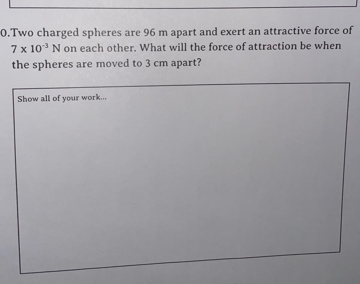 0.Two charged spheres are 96 m apart and exert an attractive force of
7 x 103 N on each other. What will the force of attraction be when
the spheres are moved to 3 cm apart?
Show all of your work...
