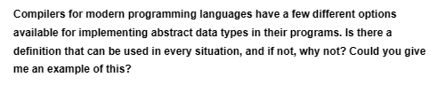 Compilers for modern programming languages have a few different options
available for implementing abstract data types in their programs. Is there a
definition that can be used in every situation, and if not, why not? Could you give
me an example of this?