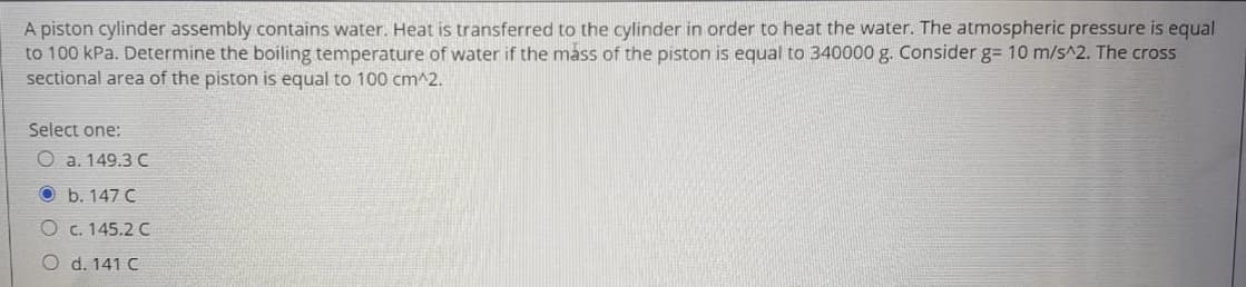 A piston cylinder assembly contains water. Heat is transferred to the cylinder in order to heat the water. The atmospheric pressure is equal
to 100 kPa. Determine the boiling temperature of water if the mass of the piston is equal to 340000 g. Consider g= 10 m/s^2. The cross
sectional area of the piston is equal to 100 cm^2.
Select one:
O a. 149.3 C
O b. 147 C
O c. 145.2 C
O d. 141 C
