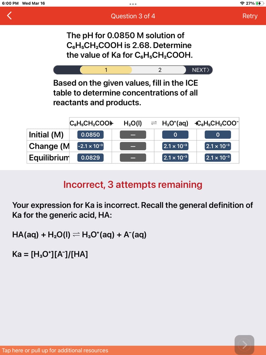 6:00 PM Wed Mar 16
* 27% 4
Question 3 of 4
Retry
The pH for O.0850 M solution of
CeH,CH,COOH is 2.68. Determine
the value of Ka for CH;CH,COOH.
1
2
NEXT>
Based on the given values, fill in the ICE
table to determine concentrations of all
reactants and products.
CeH,CH,COOH
H2O(1)
H3O*(aq) C6H,CH¿COO-
Initial (M)
0.0850
Change (M -2.1 x 10
2.1 x 10-3
2.1 x 10-3
Equilibrium
0.0829
2.1 x 10-3
2.1 x 10-3
Incorrect, 3 attempts remaining
Your expression for Ka is incorrect. Recall the general definition of
Ka for the generic acid, HA:
HA(aq) + H2O(1) =H;0*(aq) + A (aq)
Ka = [H;O*][A]/[HA]
Tap here or pull up for additional resources
