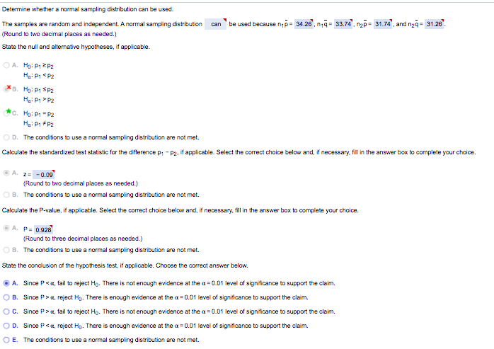 Determine whether a normal sampling distribution can be used.
The samples are random and independent. A normal sampling distribution
be used because np- 34.26, na= 33.74, nap= 31.74. and ngg= 31.26".
can
(Round to two decimal places as needed.)
State the null and alternative hypotheses, if applicable.
OA. Hg: P1 2P2
Ha: P1 <P2
XB. Họ: P1 SP2
Ha: P1> P2
c. Hạ: P1 = P2
Hg: P1 P2
OD. The conditions to use a normal sampling distribution are not met.
Calculate the standardized test statistic for the difference p, - P2. if applicable. Select the correct choice below and, if necessary, fill in the answer box to complete your choice.
A. 2= -0.09
(Round to two decimal places as needed.)
O B. The conditions to use a normal sampling distribution are not met.
Calculate the P-value, if applicable. Select the correct choice below and, if necessary, fill in the answer box to complete your choice.
A. P. 0.928
(Round to three decimal places as needed.)
O B. The conditions to use a normal sampling distribution are not met.
State the conclusion of the hypothesis test, if applicable. Choose the correct answer below.
O A. Since P<a, fail to reject Hg. There is not enough evidence at the a = 0.01 level of significance to support the claim.
O B. Since P> a, reject Hg. There is enough evidence at the a = 0.01 level of significance to support the claim.
OC. Since P>a, fail to reject Ho. There is not enough evidence at the a = 0.01 level of significance to support the claim.
OD. Since P<a, reject Hg. There is enough evidence at the a = 0.01 level of significance to support the claim.
OE. The conditions to use a normal sampling distribution are not met.
