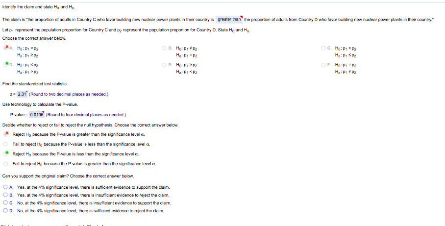 Identify the claim and state Hg and Ha.
The claim is "the proportion of adults in Country C who favor building new nuclear power plants in their country is greater than" the proportion of adults from Country D who favor building new nuclear power plants in their country."
Let p, represent the population proportion for Country C and p2 represent the population proportion for Country D. State Ho and Hg-
Choose the correct answer below.
O B. Họ: P1 P2
Hg: P1 = P2
XA Họ: P1 <P2
OC. Hg: P > P2
Ha: P1 Sp2
O E. Ho: Pt 2 p2
OF. Hg:P "P2
Hg: P1 SP2
Ha: P1 P2
Ha: Pt <P2
Ha: P: P2
Find the standardized test statistic.
z= 2.31 (Round to two decimal places as needed.)
Use technology to calculate the P-value.
P-value = 0.0106 (Round to four decimal places as needed.)
Decide whether to reject or fail to reject the null hypothesis. Choose the correct answer below.
* Reject Ho because the P-value is greater than the significance level a.
Fail to reject Hg because the P-value is less than the significance level a.
Reject Ho because the P-value is less than the significance level a.
Fail to reject Hg because the P-value is greater than the significance level a.
Can you support the original claim? Choose the corect answer below.
O A. Yes, at the 4% significance level, there is sufficient evidence to support the claim.
O B. Yes, at the 4% significance level, there is insufficient evidence to reject the claim.
OC. No, at the 4% significance level, there is insufficient evidence to support the claim.
OD. No, at the 4% significance level, there is sufficient evidence to reject the claim.

