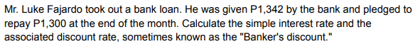 Mr. Luke Fajardo took out a bank loan. He was given P1,342 by the bank and pledged to
repay P1,300 at the end of the month. Calculate the simple interest rate and the
associated discount rate, sometimes known as the "Banker's discount."
