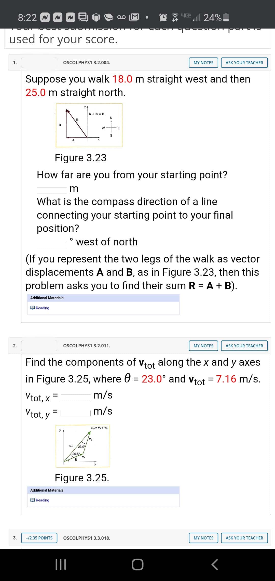 HGE 24%
used for your score.
1.
OSCOLPHYS13.2.004.
MY NOTES
ASK YOUR TEACHER
Suppose you walk 18.0 m straight west and then
25.0 m straight north.
A +B = R
B
S
Figure 3.23
How far are you from your starting point?
m
What is the compass direction of a line
connecting your starting point to your final
position?
west of north
(If you represent the two legs of the walk as vector
displacements A and B, as in Figure 3.23, then this
problem asks you to find their sum R = A + B).
Additional Materials
O Reading
2.
OSCOLPHYS1 3.2.011.
MY NOTES
ASK YOUR TEACHER
Find the components of vtot along the x and y axes
in Figure 3.25, where 0 = 23.0° and vtot = 7.16 m/s.
Vtot, x =
m/s
Vtot, y
m/s
%3D
Viot = VA+ Va
y
Vtot
23.0
26.5°
Figure 3.25.
Additional Materials
O Reading
3.
-/2.35 POINTS
OSCOLPHYS1 3.3.018.
MY NOTES
ASK YOUR TEACHER
