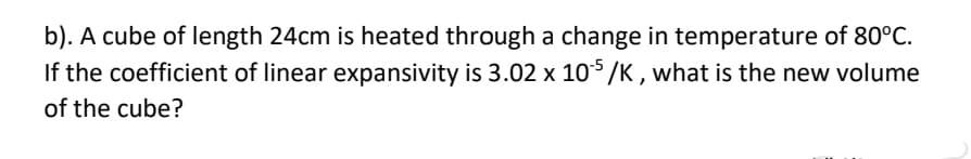 b). A cube of length 24cm is heated through a change in temperature of 80°C.
If the coefficient of linear expansivity is 3.02 x 105 /K , what is the new volume
of the cube?
