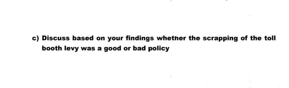 c) Discuss based on your findings whether the scrapping of the toll
booth levy was a good or bad policy
