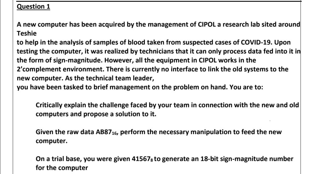 Question 1
A new computer has been acquired by the management of CIPOL a research lab sited around
Teshie
to help in the analysis of samples of blood taken from suspected cases of COVID-19. Upon
testing the computer, it was realized
the form of sign-magnitude. However, all the equipment in CIPOL works in the
2'complement environment. There is currently no interface to link the old systems to the
new computer. As the technical team leader,
you have been tasked to brief management on the problem on hand. You are to:
technicians that it can only process data fed into it in
Critically explain the challenge faced by your team in connection with the new and old
computers and propose a solution to it.
Given the raw data AB8716, perform the necessary manipulation to feed the new
computer.
On a trial base, you were given 415678 to generate an 18-bit sign-magnitude number
for the computer
