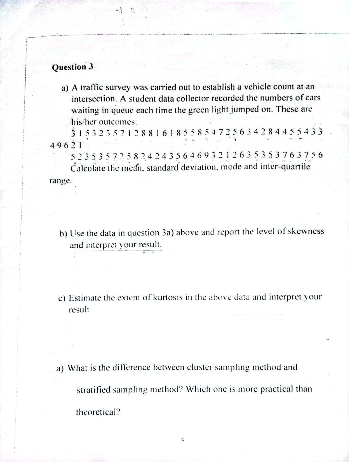 Question 3
a) A traffic survey was carried out to establish a vehicle count at an
intersection. A student data collector recorded the numbers of cars
waiting in queue each time the green light jumped on. These are
his/her outcomes:
315323571288161855854725634284455433
49621
13
523535725824243564693212635353763756
Calculate the mean, standard deviation, mode and inter-quartile
range.
b) Use the data in question 3a) above and report the level of skewness
and interpret your result.
c) Estimate the extent of kurtosis in the above data and interpret your
result
a) What is the difference between cluster sampling method and
stratified sampling method? Which one is more practical than
theoretical?