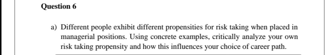 Question 6
a) Different people exhibit different propensities for risk taking when placed in
managerial positions. Using concrete examples, critically analyze your own
risk taking propensity and how this influences your choice of career path.
