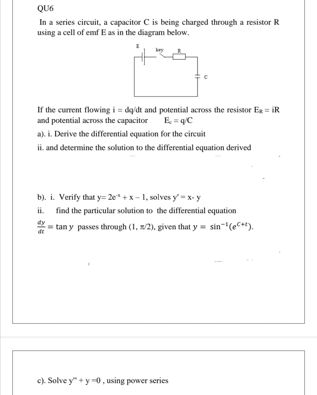 QU6
In a series circuit, a capacitor C is being charged through a resistor R
using a cell of emf E as in the diagram below.
E
key
If the current flowing i = dq/dt and potential across the resistor Er = iR
and potential across the capacitor
Ec = q/C
a). i. Derive the differential equation for the circuit
ii. and determine the solution to the differential equation derived
b). i. Verify that y= 2e* + x – 1, solves y' = x- y
ii.
find the particular solution to the differential equation
dy
= tan y passes through (1, t/2), given that y
dt
sin-1(eC+t).
c). Solve y" + y =0 , using power series
