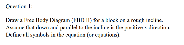 Question 1:
Draw a Free Body Diagram (FBD II) for a block on a rough incline.
Assume that down and parallel to the incline is the positive x direction.
Define all symbols in the equation (or equations).
