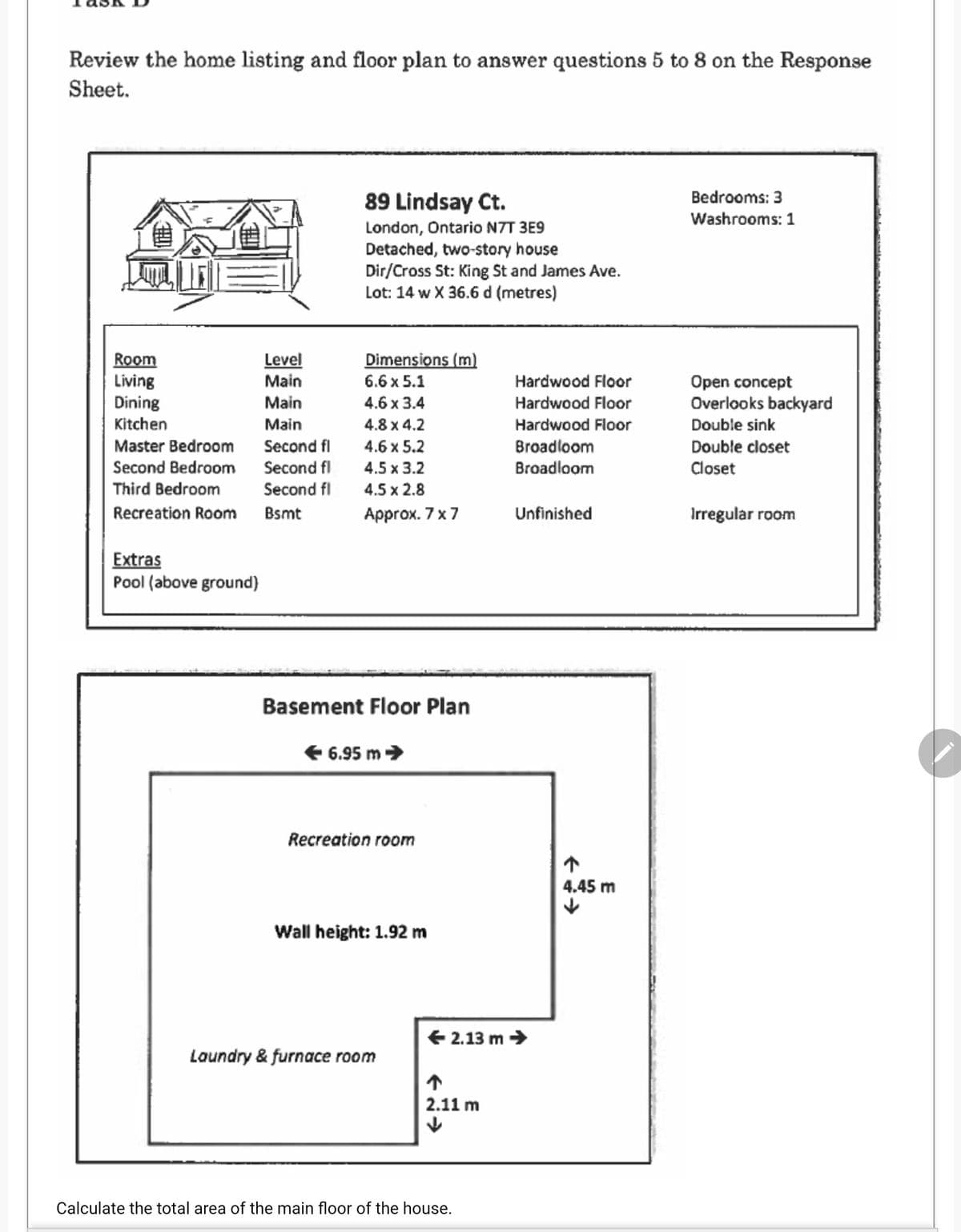 Review the home listing and floor plan to answer questions 5 to 8 on the Response
Sheet.
89 Lindsay Ct.
Bedrooms: 3
Washrooms: 1
London, Ontario N7T 3E9
Detached, two-story house
Dir/Cross St: King St and James Ave.
Lot: 14 w X 36.6 d (metres)
Level
Main
Dimensions (m)
Room
Living
Dining
Kitchen
Hardwood Floor
Hardwood Floor
6.6 x 5.1
Open concept
Overlooks backyard
Main
4.6 x 3.4
Main
4.8 x 4.2
Hardwood Floor
Double sink
Master Bedroom
Second Bedroom
Second fl
4.6 x 5.2
Broadloom
Double closet
Second fl
Second fl
4.5 x 3.2
Broadloom
Closet
Third Bedroom
4.5 x 2.8
Recreation Room
Bsmt
Аprox. 7 x7
Unfinished
Irregular roor
oom
Extras
Pool (above ground)
Basement Floor Plan
E 6.95 m>
Recreation room
个
4.45 m
Wall height: 1.92 m
E 2.13 m →
Laundry & furnace room
2.11 m
Calculate the total area of the main floor of the house.
