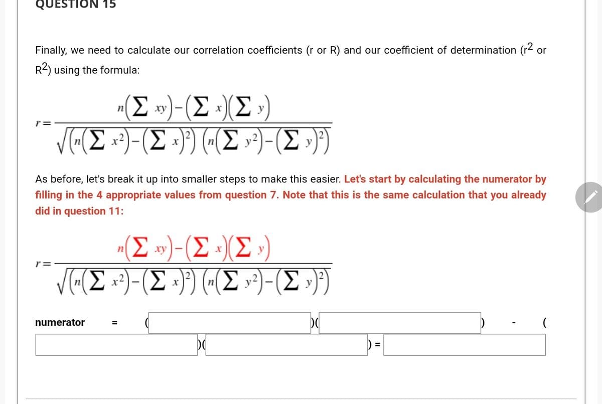 QUESTION 15
Finally, we need to calculate our correlation coefficients (r or R) and our coefficient of determination (r2 or
R2) using the formula:
(E »)-(E »(E »)
Σ
Σ.
ху
y
r=
VE(E :?)-(E =}) («(E )-(E »)})
3).
As before, let's break it up into smaller steps to make this easier. Let's start by calculating the numerator by
filling in the 4 appropriate values from question 7. Note that this is the same calculation that you already
did in question 11:
"(E »)-(E »)(E »)
Σ
Σ
Σ
ху
(E »³)-
(Σ
x2
numerator
II
