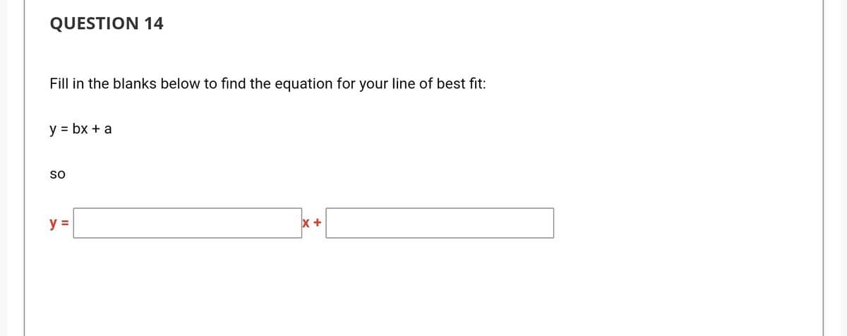 QUESTION 14
Fill in the blanks below to find the equation for your line of best fit:
y = bx + a
so
y =
x +
