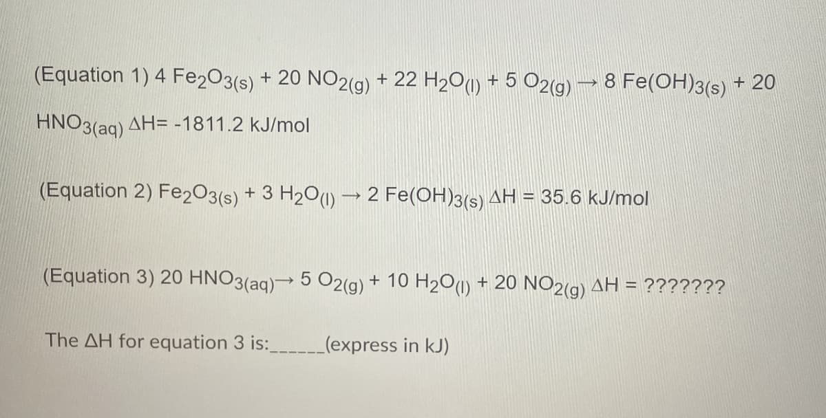 (Equation 1) 4 Fe2O3(s) + 20 NO2(g) + 22 H2O(l) + 5 O2(g) → 8 Fe(OH)3(s) + 20
HNO3(aq) AH= -1811.2 kJ/mol
(Equation 2) Fe2O3(s) + 3 H2O (l) → 2 Fe(OH)3(s) AH = 35.6 kJ/mol
(Equation 3) 20 HNO3(aq) → 5 O2(g) + 10 H2O (1) + 20 NO2(g) AH = ???????
The AH for equation 3 is: _________(express in kJ)