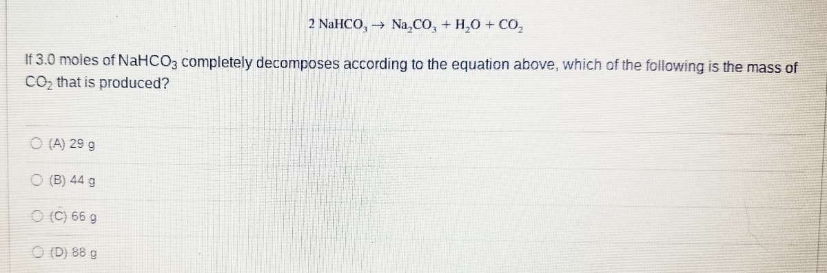 2 NaHCO3 →
Na2CO3 + H2O + CO₂
If 3.0 moles of NaHCO3 completely decomposes according to the equation above, which of the following is the mass of
CO₂ that is produced?
O(A) 29 g
O (B) 44 g
(C) 66 g
(D) 88 g