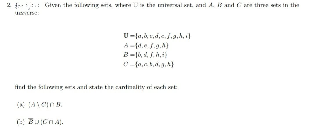 2. Given the following sets, where U is the universal set, and A, B and C are three sets in the
universe:
U=(a, b, c, d, e, f, g, h, i}
A={d, e, f, g, h}
B={b, d, f, h, i}
C={a, c, b, d, g, h}
find the following sets and state the cardinality of each set:
(a) (A\C) n B.
(b) BU (CNA).