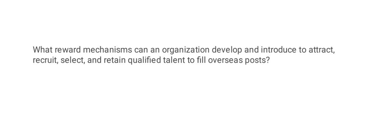 What reward mechanisms can an organization develop and introduce to attract,
recruit, select, and retain qualified talent to fill overseas posts?