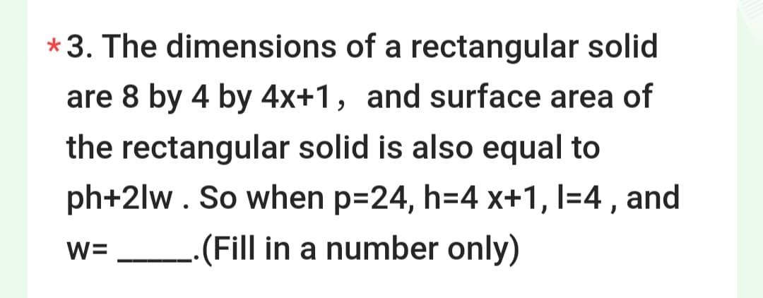 *3. The dimensions of a rectangular solid
are 8 by 4 by 4x+1, and surface area of
the rectangular solid is also equal to
ph+2lw. So when p=24, h=4 x+1, l=4, and
.(Fill in a number only)
W=