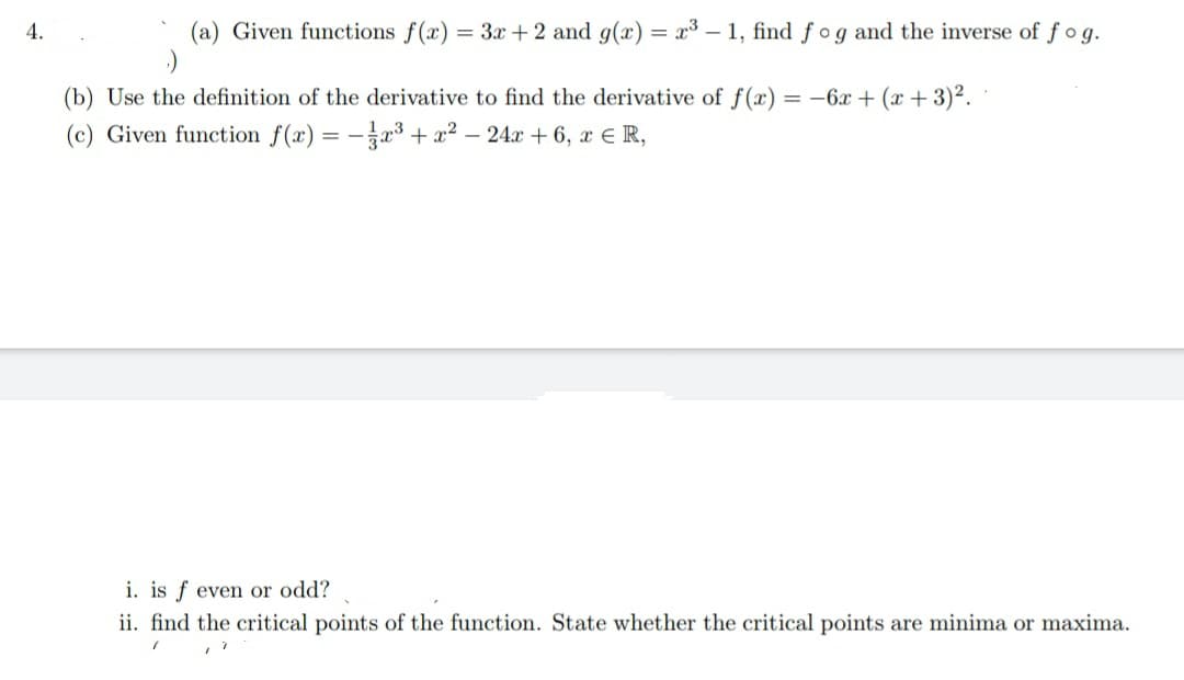 (a) Given functions f(x) = 3x + 2 and g(x) = x³ - 1, find fog and the inverse of fog.
;-)
4.
(b) Use the definition of the derivative to find the derivative of f(x) = -6x + (x+3)².
(c) Given function f(x) = -x³ + x² - 24x + 6, x € R,
i. is f even or odd?
ii. find the critical points of the function. State whether the critical points are minima or maxima.