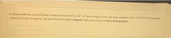 A circular shaft has a second polar moment of area of 7.3 x 107 m² and a length 2.3 m. The shear modulus is 85 x 10° N/m². If a twisting
moment 2.3 kNm is applied, calculate the twist angle in degrees. Give your answer to three decimal places