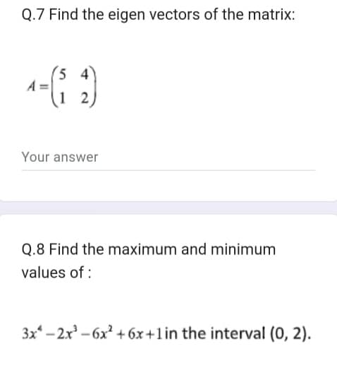 Q.7 Find the eigen vectors of the matrix:
54
1-(₁²₂2)
Your answer
Q.8 Find the maximum and minimum
values of:
3x-2x³-6x² +6x+1 in the interval (0, 2).