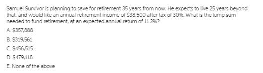 Samuel Survivor is planning to save for retirement 35 years from now. He expects to live 25 years beyond
that, and would like an annual retirement income of $38,500 after tax of 3096. What is the lump sum
needed to fund retirement, at an expected annual return of 11.2%?
A. $357,888
B. $319,561
C. S456,515
D. $479,118
E. None of the above
