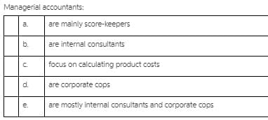 Managerial accountants:
are mainly score-keepers
a.
b.
are internal consultants
C.
focus on calculating product costs
d.
are corporate cops
e.
are mostly intermal consultants and corporate cops
