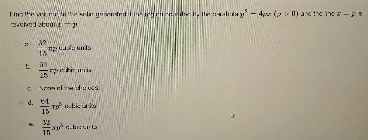 Find the volume of the solid generated if the region bounded by the parabola y² = 4px (p>0) and the line x = pis
revolved about = p.
32
a.
Tp cubic units
15
O b.
64
Tp cubic units
15
None of the choices.
64
3
πp³ cubic units
15
32
πp³ cubic units
15
C.
d.
e.