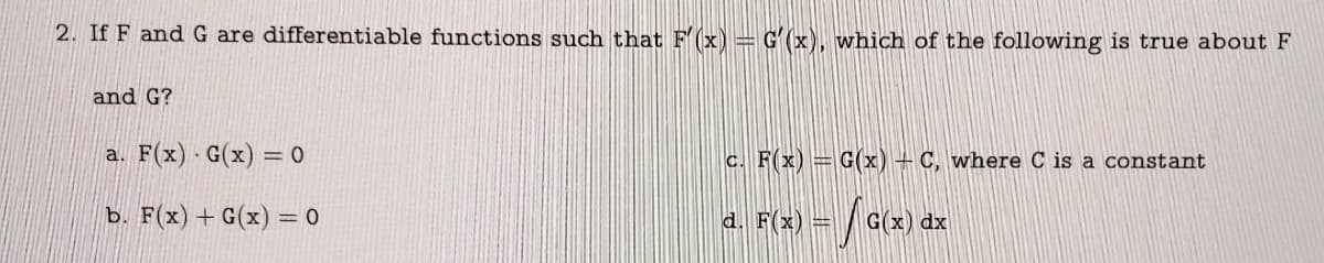 2. If F and G are differentiable functions such that F'(x) = G(x), which of the following is true about F
and G?
a. F(x) G(x) = 0
b. F(x) + G(x) = 0
c. F(x) = G(x) + C, where C is a constant
√ G(x) dx
d. F(x) =