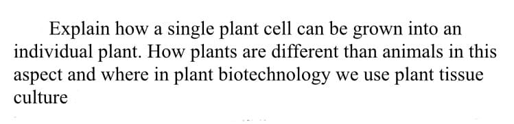 Explain how a single plant cell can be grown into an
individual plant. How plants are different than animals in this
aspect and where in plant biotechnology we use plant tissue
culture

