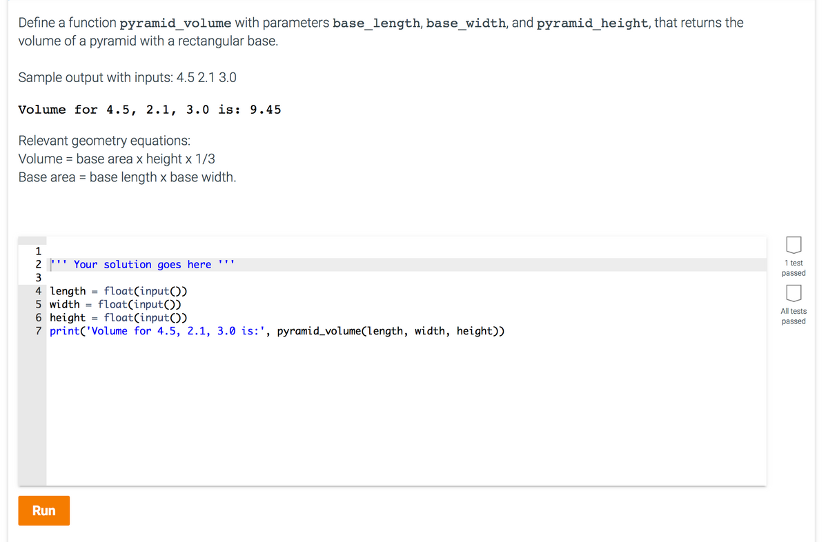 Define a function pyramid_volume with parameters base_length, base_width, and pyramid_height, that returns the
volume of a pyramid with a rectangular base.
Sample output with inputs: 4.5 2.1 3.0
Volume for 4.5, 2.1, 3.0 is: 9.45
Relevant geometry equations:
Volume = base area x height x 1/3
Base area = base length x base width.
1
2
''' Your solution goes here '''
1 test
passed
3
4 length
float(input())
float(input())
6 height = float(input())
5 width
All tests
passed
7 print('Volume for 4.5, 2.1, 3.0 is:', pyramid_volume(length, width, height))
Run
