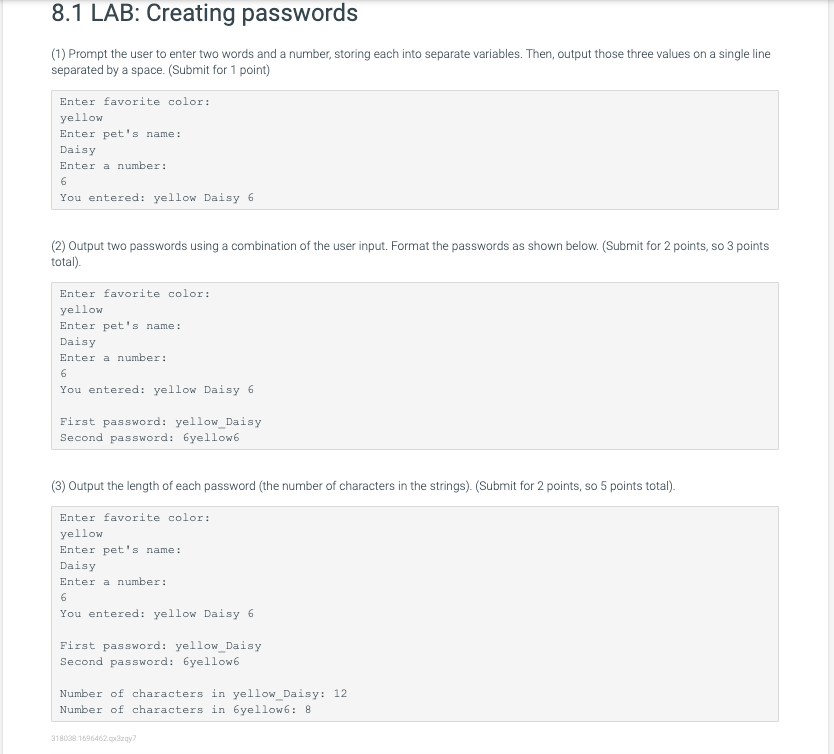 8.1 LAB: Creating passwords
(1) Prompt the user to enter two words and a number, storing each into separate variables. Then, output those three values on a single line
separated by a space. (Submit for 1 point)
Enter favorite color:
yellow
Enter pet's name:
Daisy
Enter a number:
6
You entered: yellow Daisy 6
(2) Output two passwords using a combination of the user input. Format the passwords as shown below. (Submit for 2 points, so 3 points
total).
Enter favorite color:
yellow
Enter pet's name:
Daisy
Enter a number:
6
You entered: yellow Daisy 6
First password: yellow_Daisy
Second password: 6yellow6
(3) Output the length of each password (the number of characters in the strings). (Submit for 2 points, so 5 points total).
Enter favorite color:
yellow
Enter pet's name:
Daisy
Enter a number:
6
You entered: yellow Daisy 6
First password: yellow_Daisy
Second password: 6yellow6
Number of characters in yellow_Daisy: 12
Number of characters in 6yellow6: 8
318038.1696462. qx3zgy?
