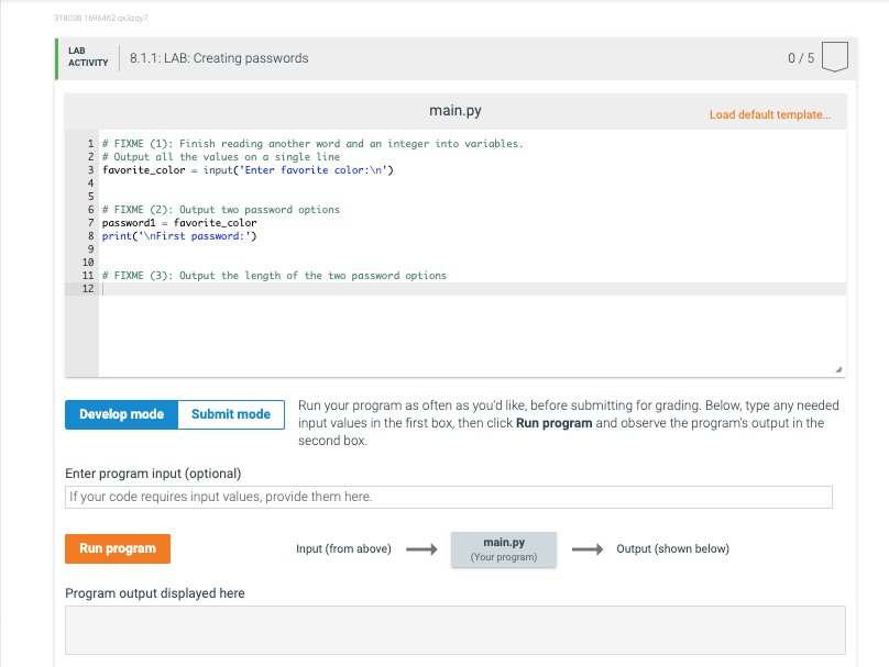 318038.1696462 qx3zay?
LAB
8.1.1: LAB: Creating passwords
0/5
АCTIVITY
main.py
Load default template.
1 # FIXME (1): Finish reading another word and an integer into variables.
2 # Output all the values on a single line
3 favorite_color = input('Enter favorite color:\n')
4
6 # FIXME (2): Output two password options
7 password1 = favorite_color
8 print('\nFirst password: ')
10
11 # FIXME (3): Output the length of the two password options
12
Run your program as often as you'd like, before submitting for grading. Below, type any needed
input values in the first box, then click Run program and observe the program's output in the
second box.
Develop mode Submit mode
Enter program input (optional)
If your code requires input values, provide them here.
Run program
main.py
(Your program)
Input (from above)
Output (shown below)
Program output displayed here
