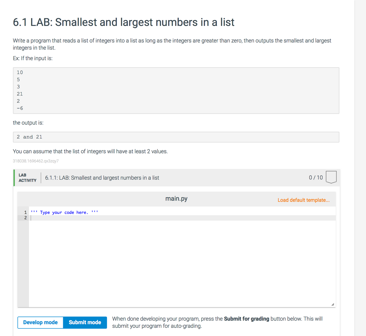 6.1 LAB: Smallest and largest numbers in a list
Write a program that reads a list of integers into a list as long as the integers are greater than zero, then outputs the smallest and largest
integers in the list.
Ex: If the input is:
10
21
2
-6
the output is:
2 and 21
You can assume that the list of integers will have at least 2 values.
318038.1696462.qx3zgy7
LAB
6.1.1: LAB: Smallest and largest numbers in a list
0/10
АCTIVITY
main.py
Load default template...
1
''' Type your code here. '''
2
When done developing your program, press the Submit for grading button below. This will
submit your program for auto-grading.
Develop mode
Submit mode
