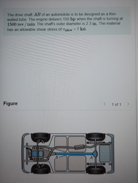 The drive shaft AB of an automobile is to be designed as a thin-
walled tube The engine delivers 150 hp when the shaft is turning at
1500 rev / min The shaft's outer diameter is 2.3 in. The material
has an allowable shear stress of Tallow = 7 ksi
