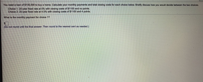 You need a loan of $135,000 to buy a home. Caloulate your monthly payments and total dosing costs for each choioe below. Briefly discuss how you would decide between the two cholces.
Cholce 1: 20-year fxed rate at 6% with closing costs of $1100 and no points.
Choice 2: 20-year fixed rate at 4.5% with closing costs of $1100 and 4 points.
What is the monthly payment for choice 17
(Do not round until the final answer. Then round to the nearest cent as needed.)
